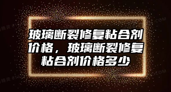 玻璃斷裂修復粘合劑價格，玻璃斷裂修復粘合劑價格多少