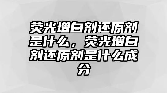 熒光增白劑還原劑是什么，熒光增白劑還原劑是什么成分